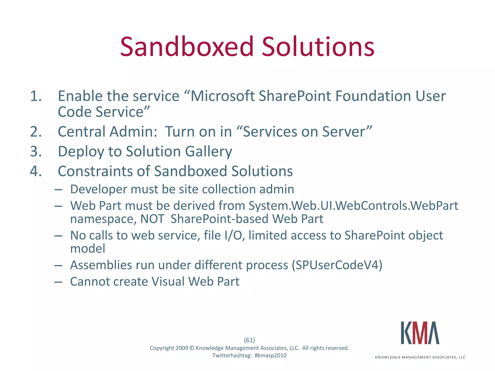 Sandboxed Solutions
1. Enable the service “Microsoft SharePoint Foundation User
   Code Service”
2. Central Admin: Turn on in “Services on Server”
3. Deploy to Solution Gallery
4. Constraints of Sandboxed Solutions
         – Developer must be site collection admin
         – Web Part must be derived from System.Web.UI.WebControls.WebPart
           namespace, NOT SharePoint-based Web Part
         – No calls to web service, file I/O, limited access to SharePoint object
           model
         – Assemblies run under different process (SPUserCodeV4)
         – Cannot create Visual Web Part



                                                            (61)
Twitter hashtag:         Copyright 2009 © Knowledge Management Associates, LLC. All rights reserved.
                                               Twitterhashtag: #kmasp2010
 