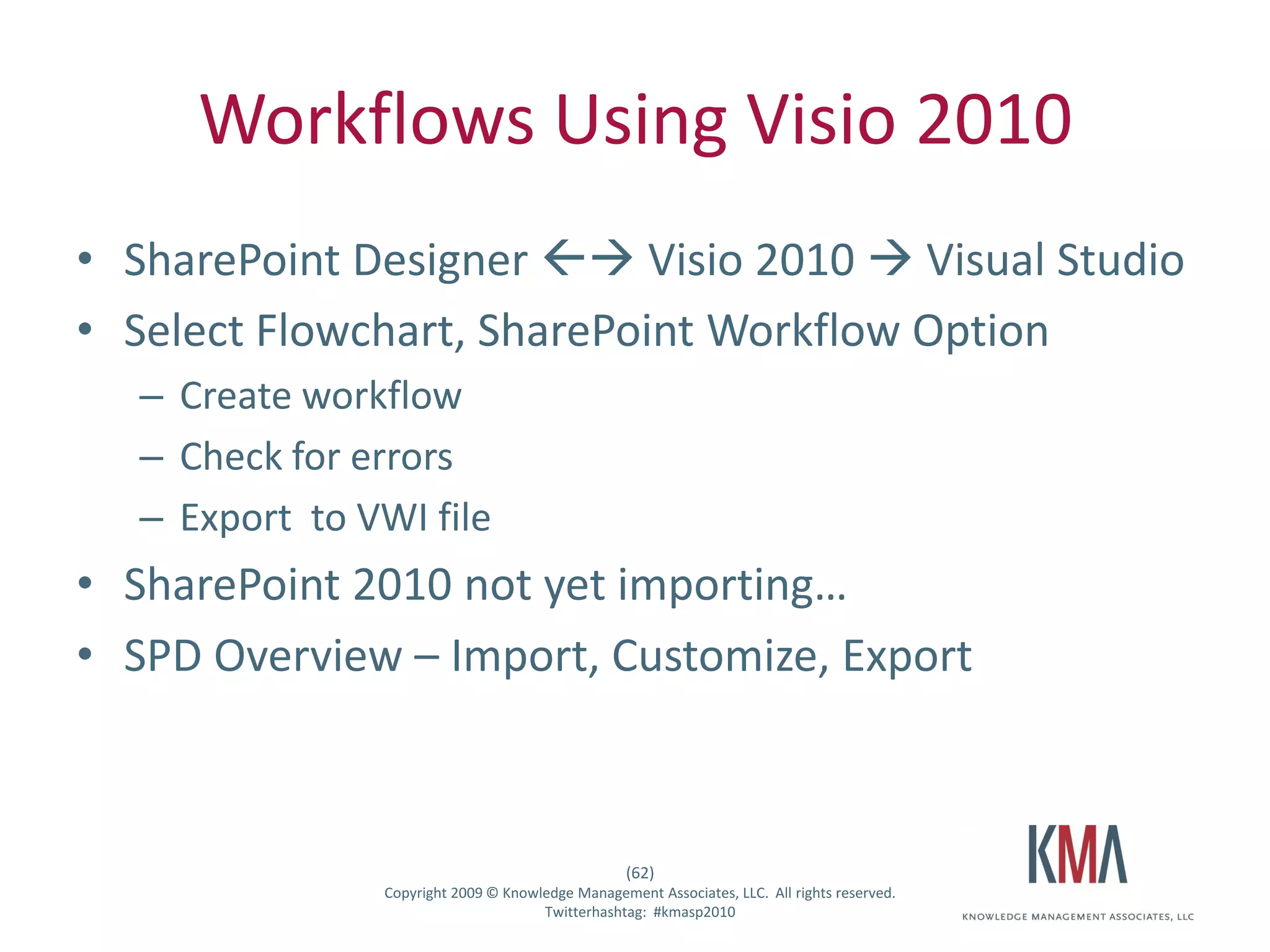 Workflows Using Visio 2010
• SharePoint Designer  Visio 2010  Visual Studio
• Select Flowchart, SharePoint Workflow Option
         – Create workflow
         – Check for errors
         – Export to VWI file
• SharePoint 2010 not yet importing…
• SPD Overview – Import, Customize, Export



                                                           (62)
Twitter hashtag:        Copyright 2009 © Knowledge Management Associates, LLC. All rights reserved.
                                              Twitterhashtag: #kmasp2010
 