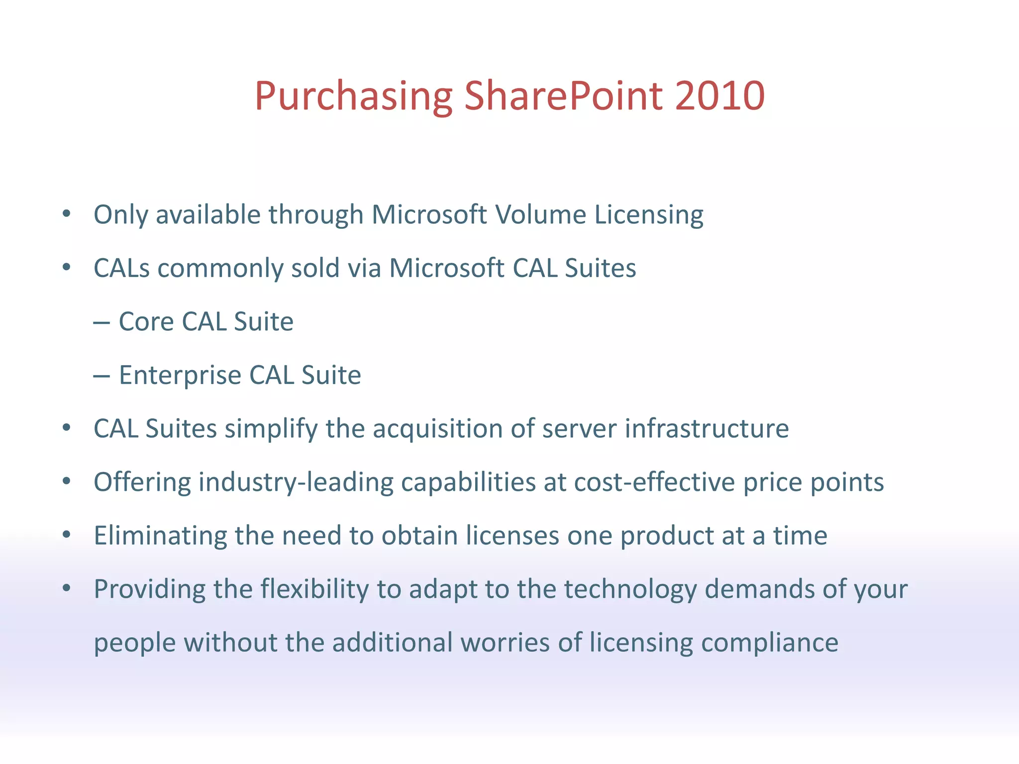 • Only available through Microsoft Volume Licensing
• CALs commonly sold via Microsoft CAL Suites
  – Core CAL Suite
  – Enterprise CAL Suite
• CAL Suites simplify the acquisition of server infrastructure
• Offering industry-leading capabilities at cost-effective price points
• Eliminating the need to obtain licenses one product at a time
• Providing the flexibility to adapt to the technology demands of your
  people without the additional worries of licensing compliance
 