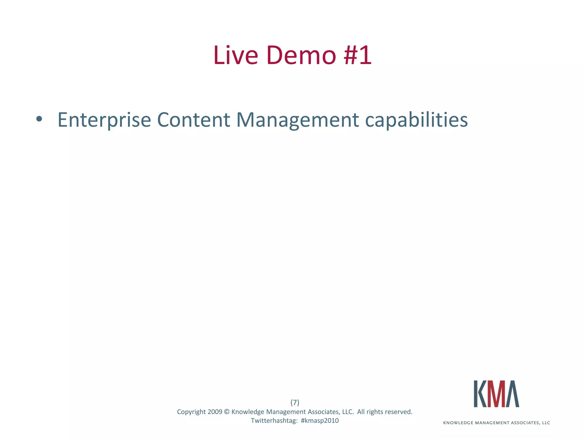Live Demo #1

• Enterprise Content Management capabilities




                                                       (7)
Twitter hashtag:   Copyright 2009 © Knowledge Management Associates, LLC. All rights reserved.
                                         Twitterhashtag: #kmasp2010
 