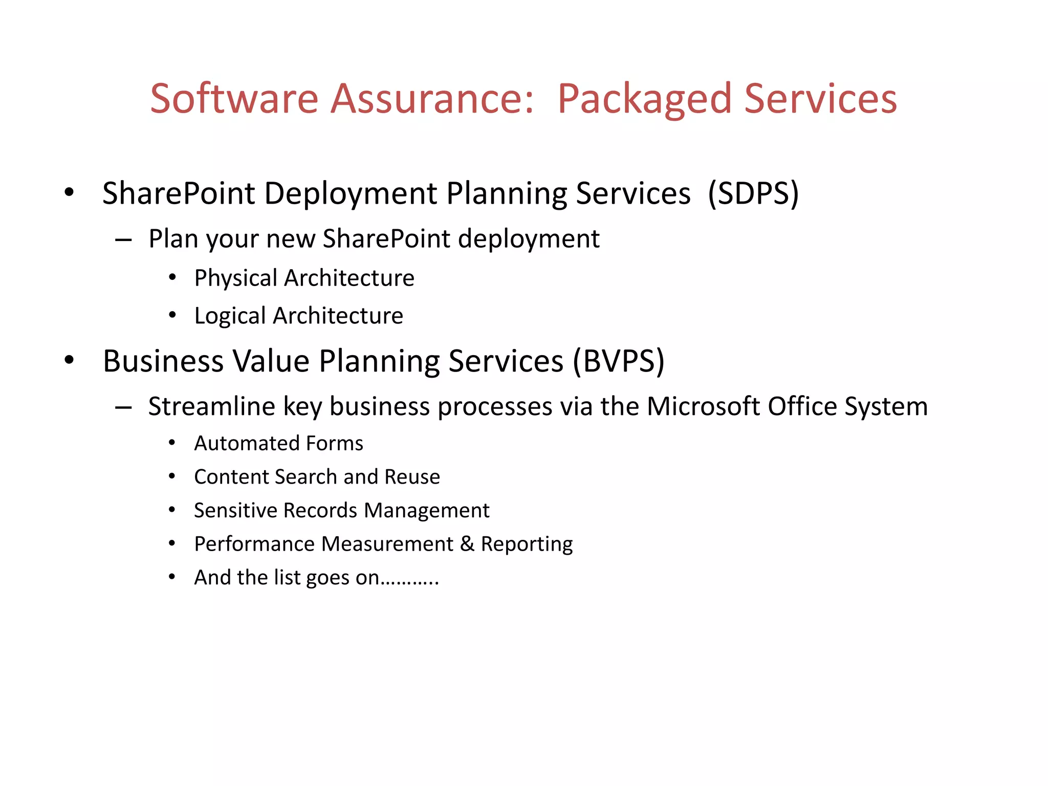 • SharePoint Deployment Planning Services (SDPS)
   – Plan your new SharePoint deployment
       • Physical Architecture
       • Logical Architecture
• Business Value Planning Services (BVPS)
   – Streamline key business processes via the Microsoft Office System
       •   Automated Forms
       •   Content Search and Reuse
       •   Sensitive Records Management
       •   Performance Measurement & Reporting
       •   And the list goes on………..
 