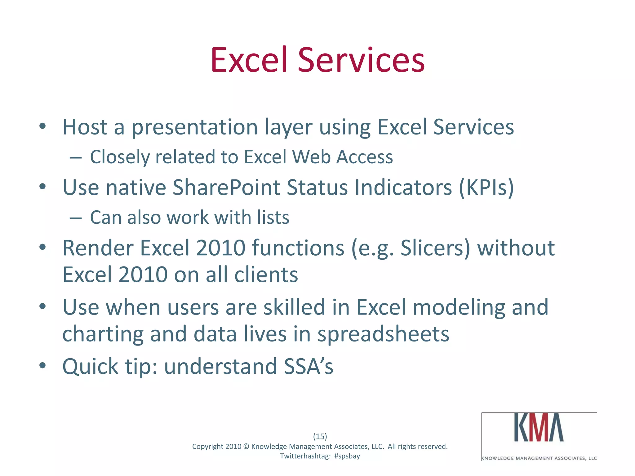 Excel Services
• Host a presentation layer using Excel Services
         – Closely related to Excel Web Access
• Use native SharePoint Status Indicators (KPIs)
         – Can also work with lists
• Render Excel 2010 functions (e.g. Slicers) without
  Excel 2010 on all clients
• Use when users are skilled in Excel modeling and
  charting and data lives in spreadsheets
• Quick tip: understand SSA’s

                                                          (15)
Twitter hashtag:       Copyright 2010 © Knowledge Management Associates, LLC. All rights reserved.
                                               Twitterhashtag: #spsbay
 