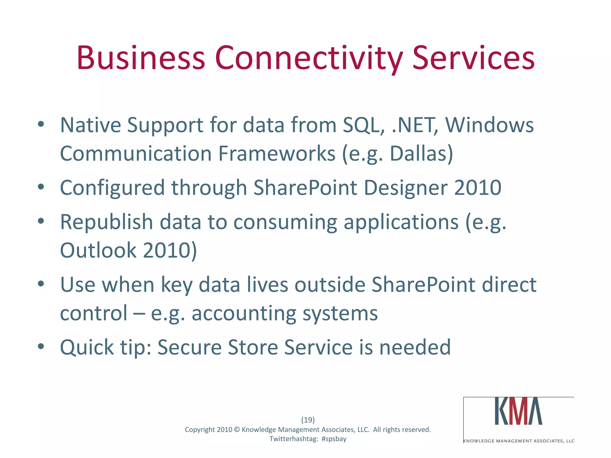 Business Connectivity Services
• Native Support for data from SQL, .NET, Windows
  Communication Frameworks (e.g. Dallas)
• Configured through SharePoint Designer 2010
• Republish data to consuming applications (e.g.
  Outlook 2010)
• Use when key data lives outside SharePoint direct
  control – e.g. accounting systems
• Quick tip: Secure Store Service is needed

                                                      (19)
Twitter hashtag:   Copyright 2010 © Knowledge Management Associates, LLC. All rights reserved.
                                           Twitterhashtag: #spsbay
 