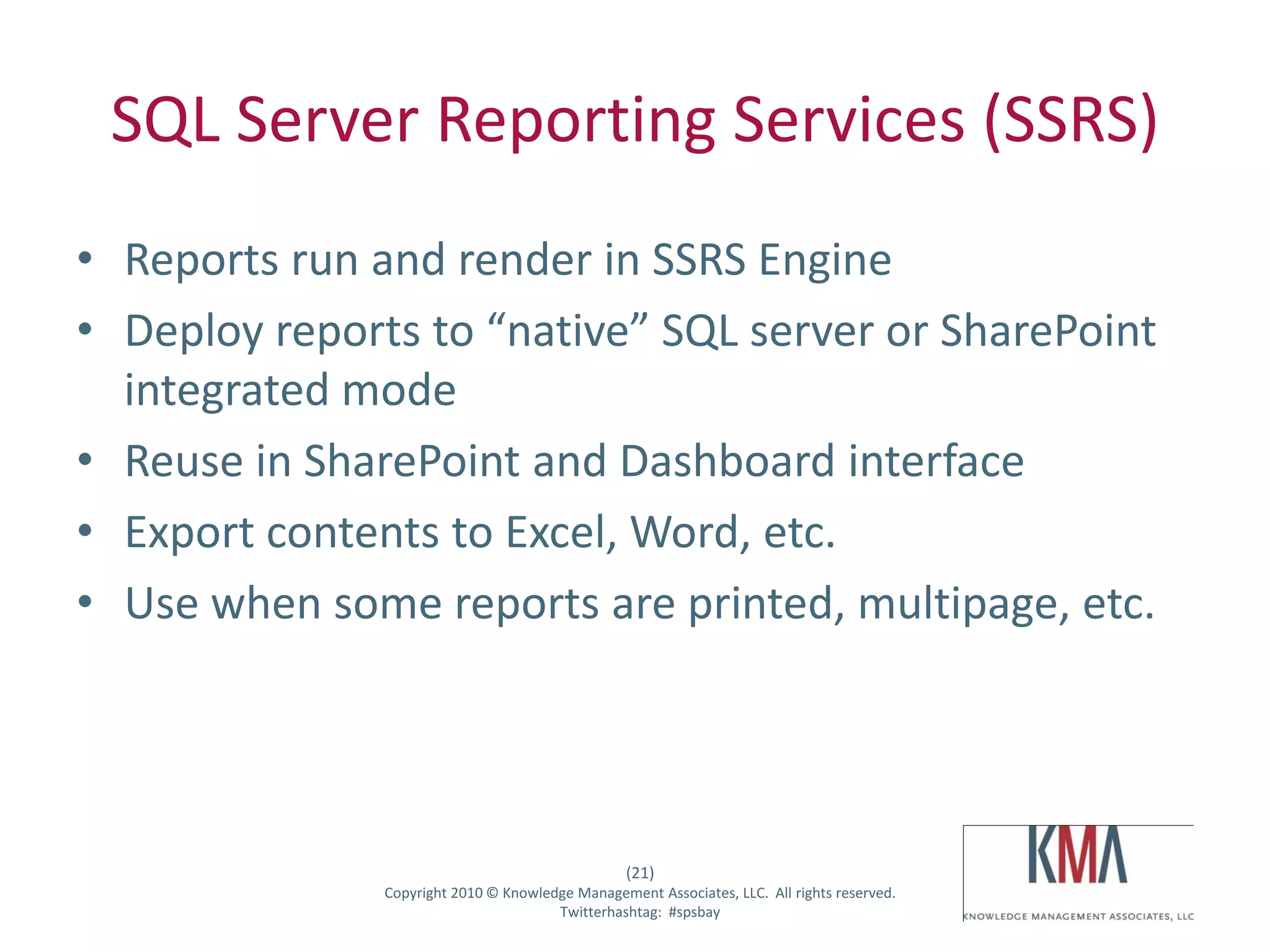 SQL Server Reporting Services (SSRS)
• Reports run and render in SSRS Engine
• Deploy reports to “native” SQL server or SharePoint
  integrated mode
• Reuse in SharePoint and Dashboard interface
• Export contents to Excel, Word, etc.
• Use when some reports are printed, multipage, etc.




                                                      (21)
Twitter hashtag:   Copyright 2010 © Knowledge Management Associates, LLC. All rights reserved.
                                           Twitterhashtag: #spsbay
 