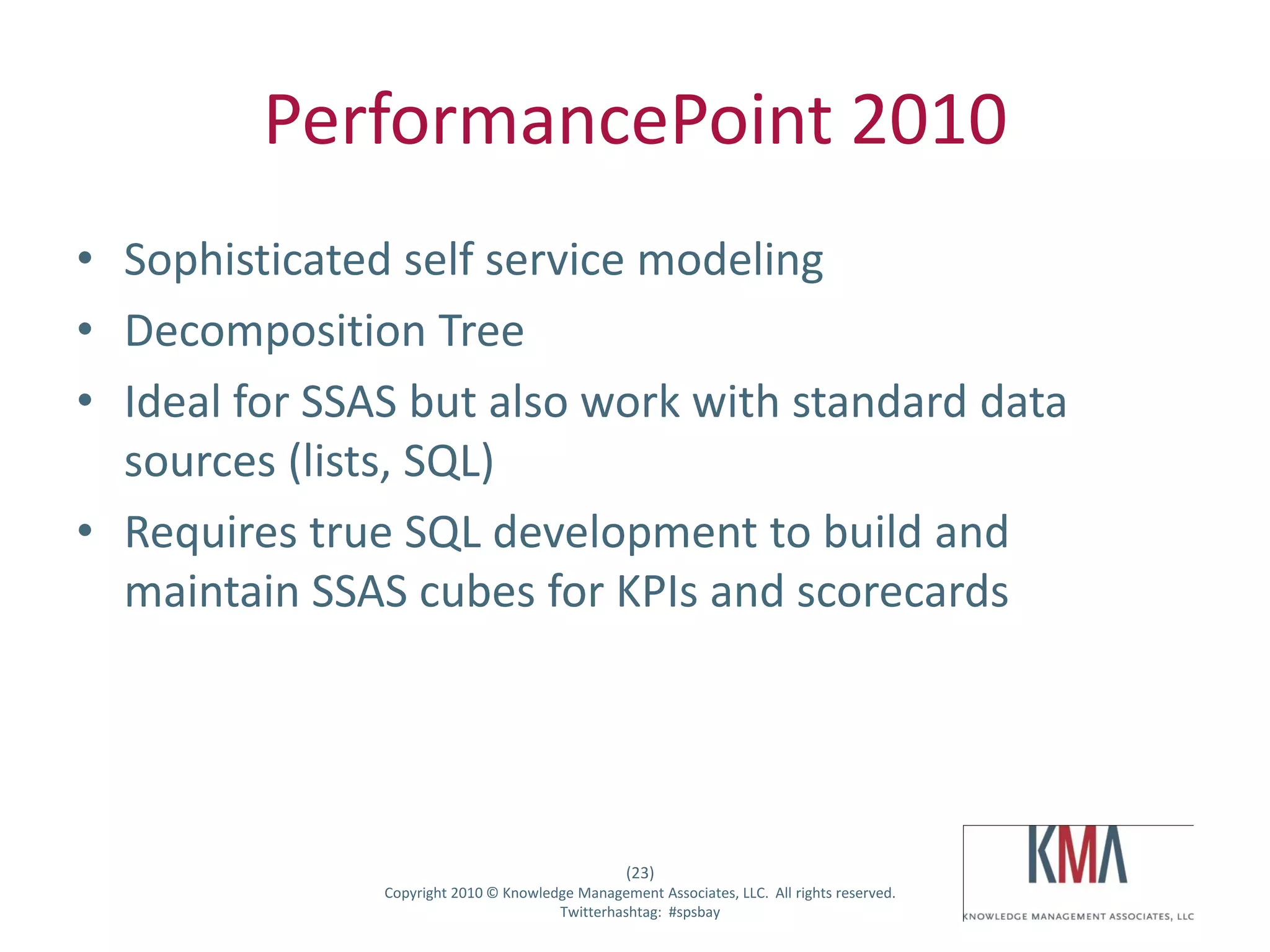 PerformancePoint 2010
• Sophisticated self service modeling
• Decomposition Tree
• Ideal for SSAS but also work with standard data
  sources (lists, SQL)
• Requires true SQL development to build and
  maintain SSAS cubes for KPIs and scorecards




                                                         (23)
Twitter hashtag:      Copyright 2010 © Knowledge Management Associates, LLC. All rights reserved.
                                              Twitterhashtag: #spsbay
 