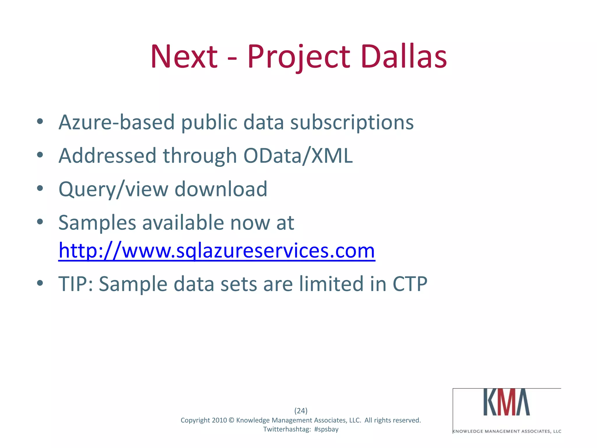 Next - Project Dallas
• Azure-based public data subscriptions
• Addressed through OData/XML
• Query/view download
• Samples available now at
  http://www.sqlazureservices.com
• TIP: Sample data sets are limited in CTP




                                                        (24)
Twitter hashtag:     Copyright 2010 © Knowledge Management Associates, LLC. All rights reserved.
                                             Twitterhashtag: #spsbay
 