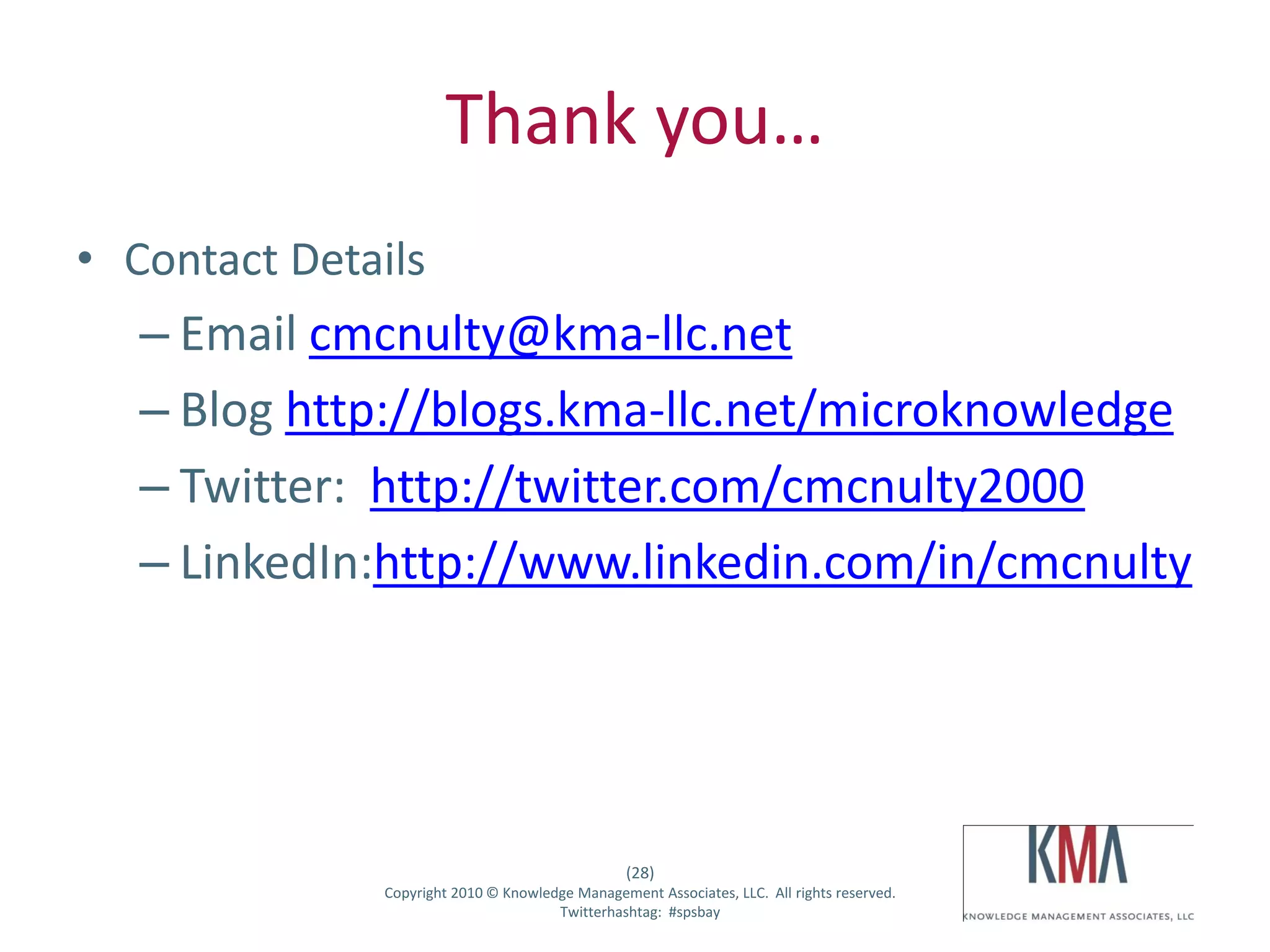 Thank you…
• Contact Details
         – Email cmcnulty@kma-llc.net
         – Blog http://blogs.kma-llc.net/microknowledge
         – Twitter: http://twitter.com/cmcnulty2000
         – LinkedIn:http://www.linkedin.com/in/cmcnulty




                                                      (28)
Twitter hashtag:   Copyright 2010 © Knowledge Management Associates, LLC. All rights reserved.
                                           Twitterhashtag: #spsbay
 
