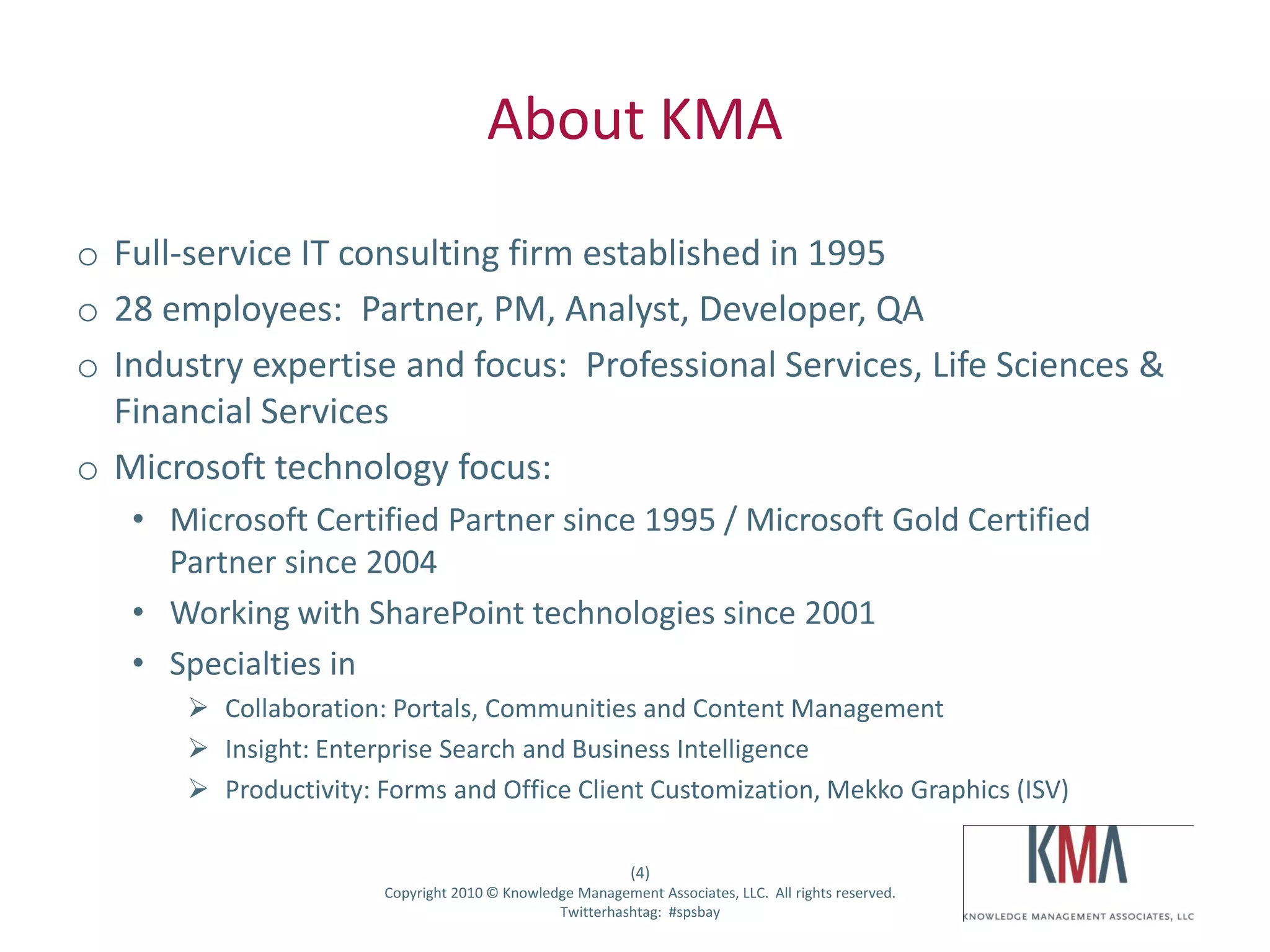 About KMA
o Full-service IT consulting firm established in 1995
o 28 employees: Partner, PM, Analyst, Developer, QA
o Industry expertise and focus: Professional Services, Life Sciences &
  Financial Services
o Microsoft technology focus:
        • Microsoft Certified Partner since 1995 / Microsoft Gold Certified
          Partner since 2004
        • Working with SharePoint technologies since 2001
        • Specialties in
                    Collaboration: Portals, Communities and Content Management
                    Insight: Enterprise Search and Business Intelligence
                    Productivity: Forms and Office Client Customization, Mekko Graphics (ISV)

                                                                       (4)
Twitter hashtag:                   Copyright 2010 © Knowledge Management Associates, LLC. All rights reserved.
                                                           Twitterhashtag: #spsbay
 