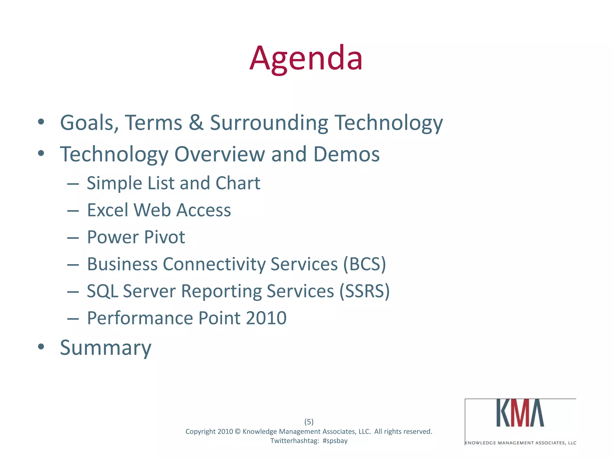 Agenda
• Goals, Terms & Surrounding Technology
• Technology Overview and Demos
         –     Simple List and Chart
         –     Excel Web Access
         –     Power Pivot
         –     Business Connectivity Services (BCS)
         –     SQL Server Reporting Services (SSRS)
         –     Performance Point 2010
• Summary

                                                              (5)
Twitter hashtag:          Copyright 2010 © Knowledge Management Associates, LLC. All rights reserved.
                                                  Twitterhashtag: #spsbay
 