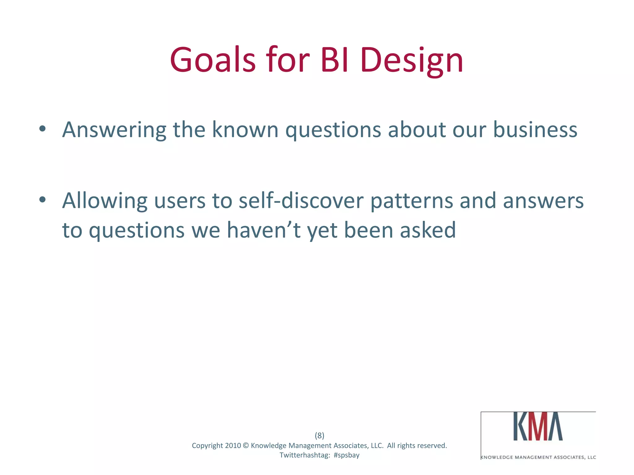 Goals for BI Design
• Answering the known questions about our business

• Allowing users to self-discover patterns and answers
  to questions we haven’t yet been asked




                                                        (8)
Twitter hashtag:    Copyright 2010 © Knowledge Management Associates, LLC. All rights reserved.
                                            Twitterhashtag: #spsbay
 