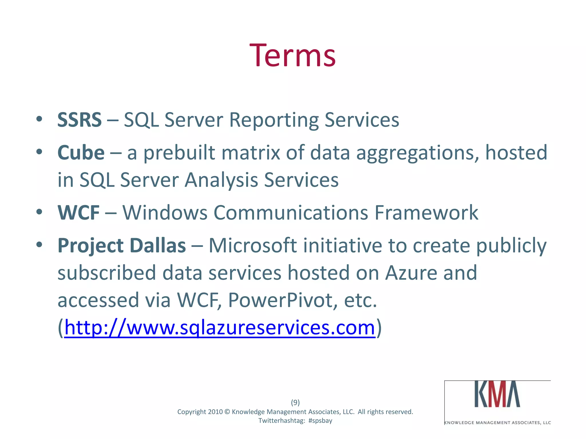 Terms
• SSRS – SQL Server Reporting Services
• Cube – a prebuilt matrix of data aggregations, hosted
  in SQL Server Analysis Services
• WCF – Windows Communications Framework
• Project Dallas – Microsoft initiative to create publicly
  subscribed data services hosted on Azure and
  accessed via WCF, PowerPivot, etc.
  (http://www.sqlazureservices.com)


                                                       (9)
Twitter hashtag:   Copyright 2010 © Knowledge Management Associates, LLC. All rights reserved.
                                           Twitterhashtag: #spsbay
 