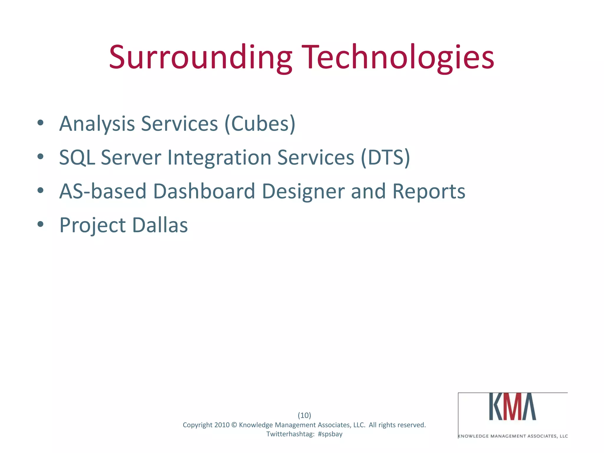 Surrounding Technologies
•      Analysis Services (Cubes)
•      SQL Server Integration Services (DTS)
•      AS-based Dashboard Designer and Reports
•      Project Dallas




                                                          (10)
Twitter hashtag:       Copyright 2010 © Knowledge Management Associates, LLC. All rights reserved.
                                               Twitterhashtag: #spsbay
 