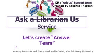 Ask a Librarian Us
Service
Let’s create “Answer
Team”
(
KM : “Ask Us” Support team
Organize by Rakphao Theppan
Learning Resources and Educational Media Center, Mae Fah Luang University
 