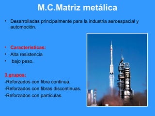 M.C.Matriz metálica
• Desarrolladas principalmente para la industria aeroespacial y
automoción.
• Características:
• Alta resistencia
• bajo peso.
3 grupos:
-Reforzados con fibra continua.
-Reforzados con fibras discontinuas.
-Reforzados con partículas.
 
