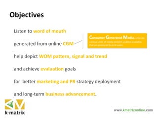 Objectives
Listen to word of mouth
generated from online CGM
help depict WOM pattern, signal and trend
and achieve evaluation goals
for better marketing and PR strategy deployment
and long-term business advancement.
Consumer Generated Media, refers to
various kinds of media content, publicly available,
that are produced by end-users.
 