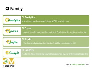 CI Analytics
• An all-rounded advanced digital WOM analytics tool
CI Focus
• A cost-friendly solution alternating CI Analytics with routine monitoring
CI SoMe
• The first analytics tool for facebook WOM monitoring in HK
CI Insights
• A tailor-made reporting solutions supported by our professional expertise
CI Family
 