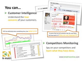 You can…
Customer Intelligence
Understand the true
concerns of your customers.
Competitors Monitoring
Spy on your competitors and
learn what they have done.
It seems that not all customer like the new favor,
but how bad is it? How can we improve it?
HTC has definitely done something here, but what is it ?
 