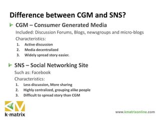 Difference between CGM and SNS?
CGM – Consumer Generated Media
Included: Discussion Forums, Blogs, newsgroups and micro-blogs
Characteristics:
1. Active discussion
2. Media decentralized
3. Widely spread story easier.
SNS – Social Networking Site
Such as: Facebook
Characteristics:
1. Less discussion, More sharing
2. Highly centralized, grouping alike people
3. Difficult to spread story than CGM
 