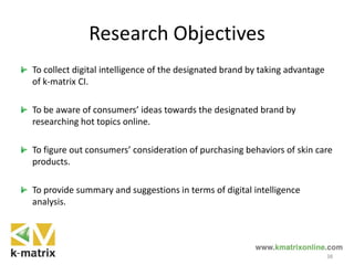 Research Objectives
To collect digital intelligence of the designated brand by taking advantage
of k-matrix CI.
To be aware of consumers’ ideas towards the designated brand by
researching hot topics online.
To figure out consumers’ consideration of purchasing behaviors of skin care
products.
To provide summary and suggestions in terms of digital intelligence
analysis.
38
 
