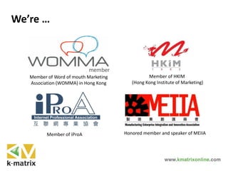 We’re …
Member of Word of mouth Marketing
Association (WOMMA) in Hong Kong
Member of HKIM
(Hong Kong Institute of Marketing)
Honored member and speaker of MEIIAMember of iProA
 