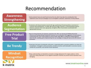 Recommendation
•Some products have zero post found across the net, which may take into consideration that
implement some trial-use campaigns so as to strengthen customers’ awareness of new products.
Awareness
Strengthening
•Customers will choose brands in accord with age, positioning of brand would be a constraint of
customer base development. To widen age strata of target customer, it should develop products
aimed at customers from every age group, strengthen effect of promotion coordinated with
appropriated channels
Audience
Segmentation
•Due to strong interests of customers using free trial, after-use sharing and WOM will directly
influence purchasing willing of potential customers as an evaluation and suggestion of new products.
Cooperating with more online platforms (social media, blog, BBS) or traditional media(magazine
about female, wedding, girls) implementing trial-use campaign or doing soft sale can be the trend of
promotion.
Free Product
Trial
•Catering to the boom of wholesale enthusiasm, cooperating with e-commerce platform can take into
consideration. Strengthen online promotion, provide consumers with believable e-commerce service,
combat the counterfeit, and maintain brand reputation.
Be Trendy
•Deep understanding can help better promotion strategy deployment for target audience. At the
same time, being respondent to any negative evaluation instantly can prevent brand reputation from
damaging.
Mindset
Recognition
76
 