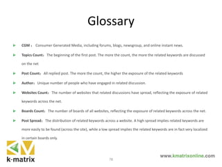 Glossary
CGM ： Consumer Generated Media, including forums, blogs, newsgroup, and online instant news.
Topics Count：The beginning of the first post. The more the count, the more the related keywords are discussed
on the net
Post Count：All replied post. The more the count, the higher the exposure of the related keywords
Author：Unique number of people who have engaged in related discussion.
Websites Count：The number of websites that related discussions have spread, reflecting the exposure of related
keywords across the net.
Boards Count：The number of boards of all websites, reflecting the exposure of related keywords across the net.
Post Spread：The distribution of related keywords across a website. A high spread implies related keywords are
more easily to be found (across the site), while a low spread implies the related keywords are in fact very localized
in certain boards only.
78
 