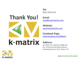 Tel:
(852) 3599 5473
Email:
sales@kmatrixonline.com
Website:
www.kmatrixonline.com
Facebook Page:
www.facebook.com/KMatrix
Address:
Unit 206, 2/F, Lakeside 2 (Bldg 16),
No. 10 Science Park West Avenue,
Hong Kong Science Park, Shatin, N.T.
Thank You!
 