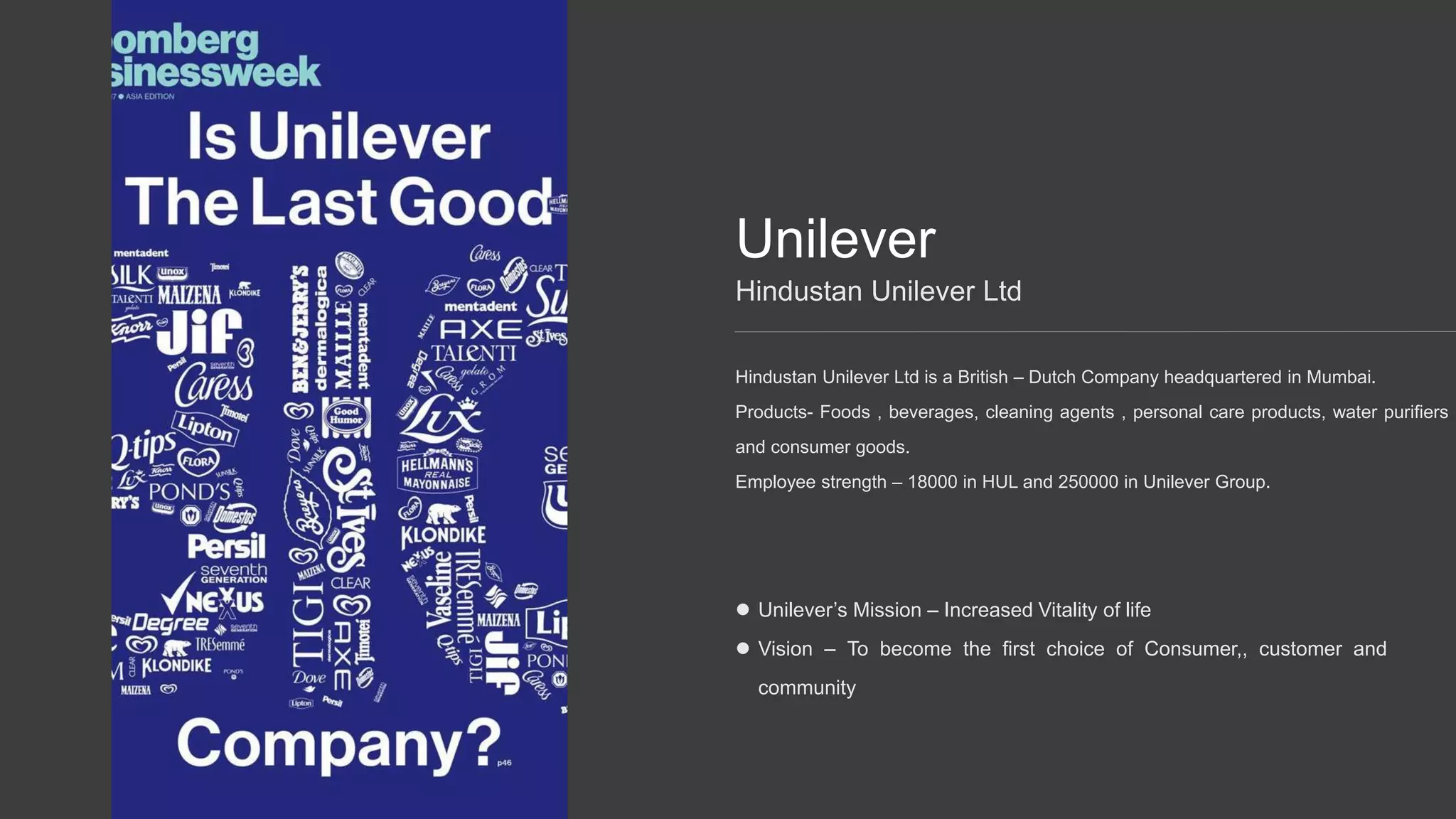 Unilever
Hindustan Unilever Ltd is a British – Dutch Company headquartered in Mumbai.
Products- Foods , beverages, cleaning agents , personal care products, water purifiers
and consumer goods.
Employee strength – 18000 in HUL and 250000 in Unilever Group.
Hindustan Unilever Ltd
Unilever’s Mission – Increased Vitality of life
Vision – To become the first choice of Consumer,, customer and
community
