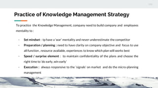 Practice of Knowledge Management Strategy
To practice the Knowledge Management, company need to build company and employees
mentality to :
- Set mindset : tp have a ‘war’ mentality and never underestimate the competitor
- Preparation / planning : need to have clarity on company objective and focus to use
all function , resource available, experiences to know which plan will works best
- Speed / surprise element : to maintain confidentiality of the plans and choose the
right time to ‘do early, win early’
- Execution : always responsive to the ‘signals’ on market and do the micro-planning
management
 