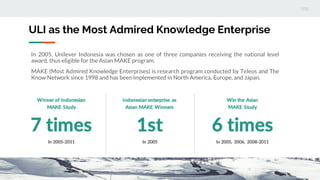 ULI as the Most Admired Knowledge Enterprise
In 2005, Unilever Indonesia was chosen as one of three companies receiving the national level
award, thus eligible for the Asian MAKE program.
MAKE (Most Admired Knowledge Enterprises) is research program conducted by Teleos and The
Know Network since 1998 and has been implemented in North America, Europe, and Japan.
 