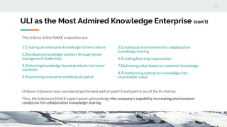 ULI as the Most Admired Knowledge Enterprise (con’t)
The criteria of the MAKE evaluation are:
1.Creating an enterprise knowledge-driven culture
2.Developingknowledge workers through senior
management leadership
3.Delivering knowledge-based products/ services/
solutions
4.Maximizing enterprise intellectual capital
5.Creating an environment for collaborative
knowledge sharing
6.Creating learning organization
7.Delivering value based on customer knowledge
8.Transforming enterprise knowledge into
shareholder value
Unilever Indonesia was considered performed well on point 5 and point 6 out of the 8 criterias.
Thus, the Indonesia MAKE expert panel acknowledge the company’s capability in creating environment
conducive for collaborative knowledge sharing.
 