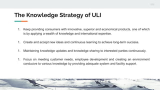 The Knowledge Strategy of ULI
1. Keep providing consumers with innovative, superior and economical products, one of which
is by applying a wealth of knowledge and international expertise.
1. Create and accept new ideas and continuous learning to achieve long-term success.
1. Maintaining knowledge updates and knowledge sharing to interested parties continuously.
1. Focus on meeting customer needs, employee development and creating an environment
conducive to various knowledge by providing adequate system and facility support.
 