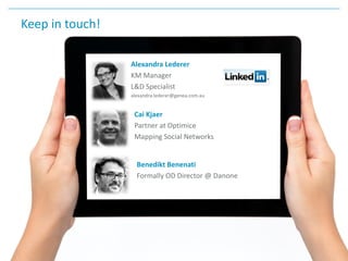 Keep in touch!
Alexandra Lederer
KM Manager
L&D Specialist
alexandra.lederer@genea.com.au
Benedikt Benenati
Formally OD Director @ Danone
Cai Kjaer
Partner at Optimice
Mapping Social Networks
 
