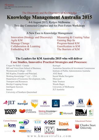 #kmaus
over 2000 tweets every year for the last three years,
follow early
w w w. k m a u s t r a l i a . c o m
The Discovery and Re-Discovery of Knowledge
4-6 August 2015, Rydges Melbourne
Two-day Connected Congress and Six Post-Forum Workshops
Innovation (Strategy and Discovery)
Agile KM
Manage Change
Collaboration & Learning
Embedding KM
Measuring & Creating Value
Gaining Buy-In
Program-based KM
Gamification in KM
The Barriers of KM
Current Partners
Cirque De Soleil - Canada
Bill and Vieve Gore School of Business,
Westminister College – USA
Bill Kaplan, Founder and Principal,
Working KnowledgeCSP
LLC – USA
Department of Economic Development, Jobs,
Transport and Resources
Birchip Cropping Group
Intelligent Answers
Innosis
University of Southern Queensland
Karingal
Australian Securities & Investment Commission
Institute of Public Administration Australia
ANZ Bank
Social Media Navigator
Microsoft
State Trustees
Woods Bagot
University of Melbourne
JLT Australia
The Leaders for KM Australia 2015 who will deliver
Case Studies, Innovative Practical Strategies and Processes:
Knowledge Management Australia 2015
A New Face to Knowledge Management
Educational Partner
 