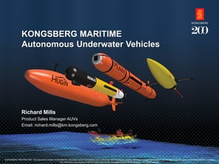 KONGSBERG PROPRIETARY: This document contains KONGSBERG information which is proprietary and confidential. Any disclosure, copying, distribution or use is prohibited if not otherwise explicitly agreed with KONGSBERG in writing. Any authorised reproduction in whole or in part, must include this legend. © 2014 KONGSBERG – All rights reserved. 
KONGSBERG MARITIME Autonomous Underwater Vehicles 
Richard Mills 
Product Sales Manager AUVs 
Email: richard.mills@km.kongsberg.com 
KONGSBERG PROPRIETARY. This document contains KONGSBERG information which is proprietary and confidential. Any disclosure, copying, distribution or use is prohibited if not otherwise explicitly agreed with KONGSBERG in writing. 
Any authorised reproduction in whole or part must include this legend © 2012 KONGSBERG – All rights reserved.  