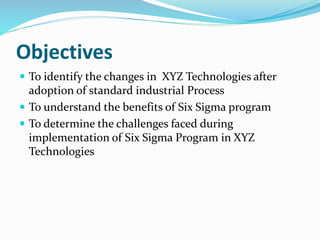 Objectives
 To identify the changes in XYZ Technologies after
adoption of standard industrial Process
 To understand the benefits of Six Sigma program
 To determine the challenges faced during
implementation of Six Sigma Program in XYZ
Technologies
 