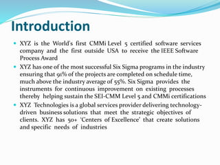 Introduction
 XYZ is the World's first CMMi Level 5 certified software services
company and the first outside USA to receive the IEEE Software
Process Award
 XYZ has one of the most successful Six Sigma programs in the industry
ensuring that 91% of the projects are completed on schedule time,
much above the industry average of 55%. Six Sigma provides the
instruments for continuous improvement on existing processes
thereby helping sustain the SEI-CMM Level 5 and CMMi certifications
 XYZ Technologies is a global services provider delivering technology-
driven business solutions that meet the strategic objectives of
clients. XYZ has 50+ ‘Centers of Excellence’ that create solutions
and specific needs of industries
 