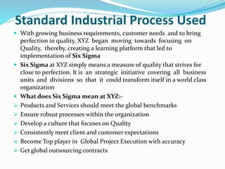 Standard Industrial Process Used
 With growing business requirements, customer needs and to bring
perfection in quality, XYZ began moving towards focusing on
Quality, thereby, creating a learning platform that led to
implementation of Six Sigma
 Six Sigma at XYZ simply means a measure of quality that strives for
close to perfection. It is an strategic initiative covering all business
units and divisions so that it could transform itself in a world class
organization
 What does Six Sigma mean at XYZ:-
 Products and Services should meet the global benchmarks
 Ensure robust processes within the organization
 Develop a culture that focuses on Quality
 Consistently meet client and customer expectations
 Become Top player in Global Project Execution with accuracy
 Get global outsourcing contracts
 