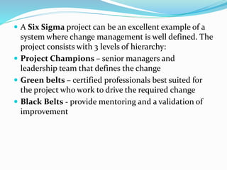  A Six Sigma project can be an excellent example of a
system where change management is well defined. The
project consists with 3 levels of hierarchy:
 Project Champions – senior managers and
leadership team that defines the change
 Green belts – certified professionals best suited for
the project who work to drive the required change
 Black Belts - provide mentoring and a validation of
improvement
 