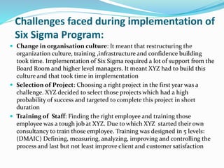 Challenges faced during implementation of
Six Sigma Program:
 Change in organisation culture: It meant that restructuring the
organization culture, training ,infrastructure and confidence building
took time. Implementation of Six Sigma required a lot of support from the
Board Room and higher level managers. It meant XYZ had to build this
culture and that took time in implementation
 Selection of Project: Choosing a right project in the first year was a
challenge. XYZ decided to select those projects which had a high
probability of success and targeted to complete this project in short
duration
 Training of Staff: Finding the right employee and training those
employee was a tough job at XYZ. Due to which XYZ started their own
consultancy to train those employee. Training was designed in 5 levels:
(DMAIC) Defining, measuring, analyzing, improving and controlling the
process and last but not least improve client and customer satisfaction
 