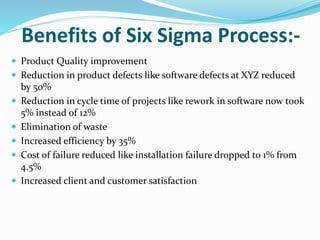 Benefits of Six Sigma Process:-
 Product Quality improvement
 Reduction in product defects like software defects at XYZ reduced
by 50%
 Reduction in cycle time of projects like rework in software now took
5% instead of 12%
 Elimination of waste
 Increased efficiency by 35%
 Cost of failure reduced like installation failure dropped to 1% from
4.5%
 Increased client and customer satisfaction
 