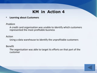 KM in Action 4
• Learning about Customers

Problem
   A credit card organisation was unable to identify which customers
   represented the most profitable business

Action
   Using a data warehouse to identify the unprofitable customers

Benefit
   The organisation was able to target its efforts on that part of the
   customer
 