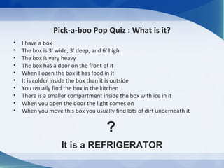 Pick-a-boo Pop Quiz : What is it?
•   I have a box
•   The box is 3' wide, 3' deep, and 6' high
•   The box is very heavy
•   The box has a door on the front of it
•   When I open the box it has food in it
•   It is colder inside the box than it is outside
•   You usually find the box in the kitchen
•   There is a smaller compartment inside the box with ice in it
•   When you open the door the light comes on
•   When you move this box you usually find lots of dirt underneath it


                                     ?
                   It is a REFRIGERATOR
 