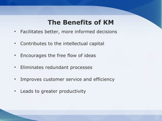 The Benefits of KM
•   Facilitates better, more informed decisions

•   Contributes to the intellectual capital

•   Encourages the free flow of ideas

•   Eliminates redundant processes

•   Improves customer service and efficiency

•   Leads to greater productivity
 