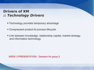 Drivers of KM
:: Technology Drivers

  • Technology provides temporary advantage

  • Compressed product & process lifecycle

  • Link between knowledge, relationship capital, market strategy
    and information technology




   WEEK 3 PRESENTATION : Question for group 2
 