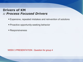 Drivers of KM
:: Process Focused Drivers
   • Expensive, repeated mistakes and reinvention of solutions

   • Proactive opportunity-seeking behavior

   • Responsiveness




  WEEK 3 PRESENTATION : Question for group 4
 