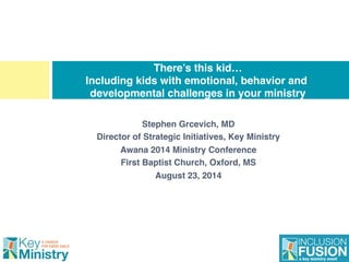 Stephen Grcevich, MD!
Director of Strategic Initiatives, Key Ministry!
Awana 2014 Ministry Conference!
First Baptist Church, Oxford, MS!
August 23, 2014!
There’s this kid… 
Including kids with emotional, behavior and
developmental challenges in your ministry
 