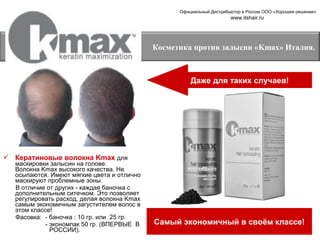 Официальный Дистрибьютор в России ООО «Хорошее решение»

www.itshair.ru

Косметика против залысин «Kmax» Италия.

Даже для таких случаев!

 Кератиновые волокна Kmax для

маскировки залысин на голове.
Волокна Kmax высокого качества. Не
осыпаются. Имеют мягкие цвета и отлично
маскируют проблемные зоны.
В отличие от других - каждая баночка с
дополнительным ситечком. Это позволяет
регулировать расход, делая волокна Kmax
самым экономичным загустителем волос в
этом классе!
Фасовка: - баночка : 10 гр. или 25 гр.
- экономпак 50 гр. (ВПЕРВЫЕ В
РОССИИ).

Самый экономичный в своём классе!

 