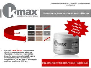 Официальный Дистрибьютор в России ООО «Хорошее решение»

www.itshair.ru

Косметика против залысин «Kmax» Италия.

7 тонов!



Цветной гель Kmax для усиления
плотности редких волос в местах
образования залысин и просветов.
Лёгкий и экономичный способ скрыть
последствия истончения волос.
Применяется так же просто, как любой
стайлинговый гель. 250 мл.

Неч
ново то
е на
р ын
Росс ке
ии!

Водостойкий! Экономичный! Надёжный!

 