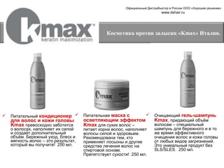 Официальный Дистрибьютор в России ООО «Хорошее решение»

www.itshair.ru

Косметика против залысин «Kmax» Италия.



Питательный кондиционер 

Питательная маска с

о волосах, наполняет их силой
и создаёт дополнительный
объём. Бережный уход, блеск и
мягкость волос – это результат,
который вы получите! 250 мл.

питает корни волос, наполняет
волосы силой и здоровьем.
Рекомендована тем, кто
применяет лосьоны и другие
средства лечения волос на
спиртовой основе.
Препятствует сухости! 250 мл.

для волос и кожи головы
Kmax превосходно заботится

осветляющим эффектом
Kmax для сухих волос –



Очищающий гель-шампунь
Kmax, придающий объём
волосам – специальный
шампунь для бережного и в то
же время эффективного
очищения волос и кожи головы
от любых видов загрязнений.
Это уникальный продукт без
SLS/SLES. 250 мл.

 